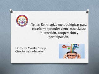 Tema: Estrategias metodológicas para
enseñar y aprender ciencias sociales:
interacción, cooperación y
participación.
Lic. Denis Morales Sixtega
Ciencias de la educación
 