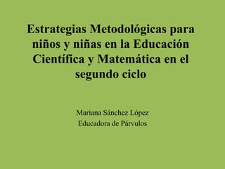 Estrategias Metodológicas para
niños y niñas en la Educación
Científica y Matemática en el
segundo ciclo
Mariana Sánchez López
Educadora de Párvulos
 