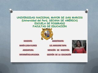 UNIVERSIDAD NACIONAL MAYOR DE SAN MARCOS
(Universidad del Perú, DECANA DE AMÉRICA)
ESCUELA DE POSGRADO
FACULTAD DE EDUCACIÓN
DOCENTE: MAESTRANTE:
MARÍA LUISA FLORES LIC. MARJORIE TAPIA
ASIGNATURA: MENCIÓN DE MAESTRÍA:
INFORMÁTICA APLICADA GESTIÓN DE LA EDUCACIÓN
 