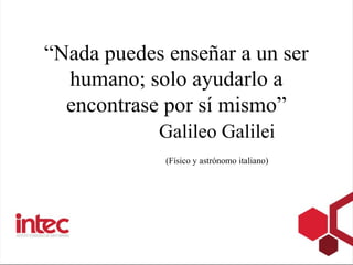 “Nada puedes enseñar a un ser
  humano; solo ayudarlo a
  encontrase por sí mismo”
            Galileo Galilei
           ...