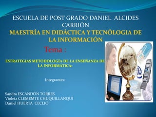 ESCUELA DE POST GRADO DANIEL  ALCIDES CARRIÓN MAESTRÍA EN DIDÁCTICA Y TECNÓLOGIA DE LA INFORMACIÓN Tema : ESTRATEGIAS METODOLOGÍA DE LA ENSEÑANZA DE LA INFORMÁTICA: Integrantes: Sandra ESCANDÓN TORRES Violeta CLEMEMTE CHUQUILLANQUI Daniel HUERTA  CECLIO 