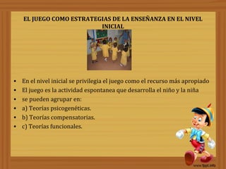 EL JUEGO COMO ESTRATEGIAS DE LA ENSEÑANZA EN EL NIVEL
INICIAL

•
•
•
•
•
•

En el nivel inicial se privilegia el juego como el recurso más apropiado
El juego es la actividad espontanea que desarrolla el niño y la niña
se pueden agrupar en:
a) Teorías psicogenéticas.
b) Teorías compensatorias.
c) Teorías funcionales.

 