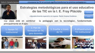 Estrategias metodológicas para el uso educativo
de las TIC en la I. E. Fray Plácido
1. Equipo TIC
institucional
2. Plan de
formación en TIC
para docentes
3. Enseñar a través
de TIC
4.Infraestructura
TIC institucional
«La clave está en combinar la pedagogía con la tecnología», fundamentada
principalmente en 4 ejes:
Fray Plácido
Carlos A. Camacho Quintero «Incorporar las TIC al currículo significa transformar las prácticas pedagógicas»
«Agradecimiento especial a mi esposa Paola Viviana Cardona» Gracias
 