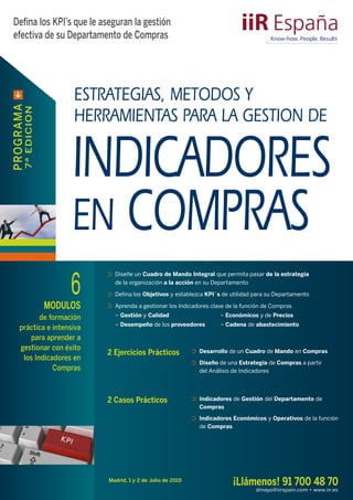 Madrid, 1 y 2 de Julio de 2015
¡Llámenos! 91 700 48 70
dmayo@iirspain.com • www.iir.es
Defina los KPI’s que le aseguran la gestión
efectiva de su Departamento de Compras
 
PROGRAMA
7ªEDICION
2 Ejercicios Prácticos ⊃⊃ Desarrollo de un Cuadro de Mando en Compras
⊃⊃ Diseño de una Estrategia de Compras a partir
del Análisis de Indicadores
ESTRATEGIAS, METODOS Y
HERRAMIENTAS PARA LA GESTION DE
INDICADORES
EN COMPRAS
6MODULOS
de formación
práctica e intensiva
para aprender a
gestionar con éxito
los Indicadores en
Compras
⊃⊃ Diseñe un Cuadro de Mando Integral que permita pasar de la estrategia
de la organización a la acción en su Departamento
⊃⊃ Defina los Objetivos y establezca KPI´s de utilidad para su Departamento
⊃⊃ Aprenda a gestionar los Indicadores clave de la función de Compras
– Gestión y Calidad – Económicos y de Precios
– Desempeño de los proveedores – Cadena de abastecimiento
2 Casos Prácticos ⊃⊃ Indicadores de Gestión del Departamento de
Compras
⊃⊃ Indicadores Económicos y Operativos de la función
de Compras
 