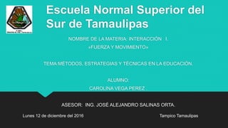 Escuela Normal Superior del
Sur de Tamaulipas
NOMBRE DE LA MATERIA: INTERACCIÓN I.
»FUERZA Y MOVIMIENTO»
TEMA:MÉTODOS, ESTRATEGIAS Y TÉCNICAS EN LA EDUCACIÓN.
ALUMNO:
CAROLINA VEGA PEREZ .
ASESOR: ING. JOSÉ ALEJANDRO SALINAS ORTA.
Tampico TamaulipasLunes 12 de diciembre del 2016
 