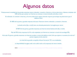 Algunos datos Prácticamente la totalidad de las grandes empresas tienen ordenador, conexión a Internet y correo electrónico.  Además, alrededor del 100% de las que cuentan con Internet se conectan a través de banda ancha fija o móvil. El ordenador, la conexión a Internet y el correo electrónico siguen teniendo mayores porcentajes de penetración que el teléfono móvil. El 100% de las pymes y grandes empresas del sector financiero tienen ordenador y conexión a Internet. La banda ancha (fija o móvil) tiene una elevada penetración, homogénea por sector. El 98,7% de las pymes y grandes empresas con Internet tienen banda ancha (fija o móvil). Más del 95% de las empresas de 10 o más empleados con Internet se conectan a través de tecnología DSL. 4 de cada 10 pymes y grandes empresas con Internet acceden a través del teléfono móvil, cifra que supone un aumento de más de 7 puntos respecto al año anterior. La mitad de las grandes compañías ofrecen formación TIC a sus empleados. La disponibilidad de página web crece sobre todo en las empresas de menor tamaño.  fuente:  Tecnologías de la Información y las Comunicaciones en las PYMES y grandes empresas españolas 