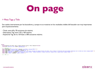 On page > Meta Tags y Title Son usados internamente por los buscadores, y aunque no se muestran en los resultados visibles del buscador son muy importantes para el posicionamiento. - Título: entre 60 y 70 caracteres de máximo. - Description Tag: entre 155 y 160 máximo. - Keywords Tag: de 6 a 10 frases o 300 caracteres máximo. 