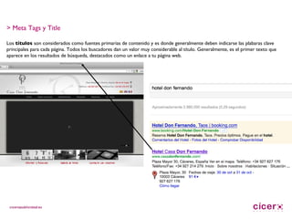 > Meta Tags y Title Los  títulos  son considerados como fuentes primarias de contenido y es donde generalmente deben indicarse las plabaras clave principales para cada página. Todos los buscadores dan un valor muy considerable al título. Generalmente, es el primer texto que aparece en los resultados de búsqueda, destacados como un enlace a tu página web. 
