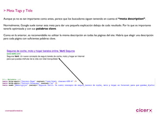 > Meta Tags y Title Aunque ya no es tan importante como antes, parece que los buscadores siguen teniendo en cuenta el  “meta description” .  Normalmente, Google suele tomar esta meta para dar una pequeña explicación debajo de cada resultado. Por lo que es importante tenerla optimizada y con sus  palabras clave . Como en la anterior, es recomendable no utilizar la misma descripción en todas las páginas del site. Habría que elegir una descripción para cada página con suficientes palabras clave. 