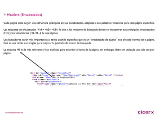 > Headers (Encabezados) Cada página debe seguir una estructura jerárquica en sus encabezados, adaptada a sus palabras relevantes para cada página específica. Las etiquetas de encabezado “<h1> <h2> <h3>, le dice a los motores de búsqueda donde se encuentran sus principales encabezados (H1) y los secundarios (H2,H3...) de sus páginas. Los buscadores darán más importancia al texto cuando especifica que es un “encabezado de página” que al texto normal de la página. Esta es una de las estrategias para mejorar la posición de motor de búsqueda. La etiqueta H1 es la más relevante y fue diseñada para describir el tema de la página, sin embargo, debe ser utilizada una sola vez por página. 