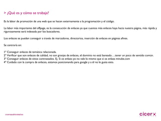 > ¿Qué es y cómo se trabaja? Es la labor de promoción de una web que se hacen externamente a la programación y el código. La labor más importante del offpage, es la consecución de enlaces ya que cuantos más enlaces haya hacia nuestra página, más rápida y rigurosamente será indexada por los buscadores. Los enlaces se pueden conseguir a través de marcadores, directorios, inserción de enlaces en páginas afines. Se centraría en: 1º Conseguir enlaces de temática relacionada. 2º Verificar que son enlaces de calidad, no son granjas de enlaces, el dominio no está baneado….tener un poco de sentido común. 3º Conseguir enlaces de sitios contrastados. Ej. Si os enlazo yo no vale lo mismo que si os enlaza minube.com 4º Cuidado con la compra de enlaces, estamos posicionando para google y a él no le gusta esto. 