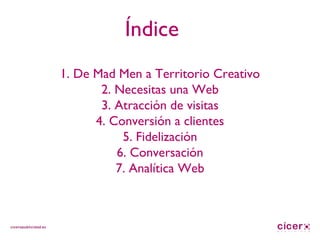 Índice 1. De Mad Men a Territorio Creativo 2. Necesitas una Web 3. Atracción de visitas 4. Conversión a clientes 5. Fidelización 6. Conversación 7. Analítica Web 