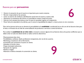 Generar la sensación de que el usuario es importante para nuestra empresa. Permitir reciprocidad en las acciones. Crear un entorno de similitud o identificación social entre el usuario y nuestra web. Demostrar la consistencia de la firma y la autoridad en nuestro campo de acción. Informar de la escasez de producto y por lo tanto la necesidad urgente en la adquisición. Poner fecha de caducidad en las ofertas y por lo tanto la imposibilidad de adquirir a menor precio en otro momento. Otra de las técnicas de las que se alimenta la persuabilidad es la  usabilidad , considerada hoy en día uno de los factores clave para el éxito o el fracaso de una web de comercialización de productos o servicios a través de Internet. Para analizar la  usabilidad de un sitio web  es necesario conocer algunos de sus factores clave y los puntos conflictivos que se deben evitar en toda site desde donde se realice comercio electrónico: Posicionamiento bien claro. Credibilidad y confianza: diseño profesional, transparencia, dar voz de los usuarios. Marketing y arquitectura de la información. Contenidos que convierten al usuario en cliente. Llamadas a la acción claras. Copys (mensajes) seductores. Sensación de urgencia. Diseño e imagen. Atención al cliente orientada a la conversión en cliente. Razones para ser  persuasivos 6 9 