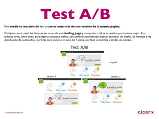 Test A/B Para  medir la reacción de los usuarios ante más de una versión de la misma página .  El objetivo será testar las distintas versiones de una  landing page  y comprobar cuál es la versión que funciona mejor. Esta práctica sirve, sobre todo, para páginas con poco tráfico, con cambios considerados básicos (cambios de diseño, de mensaje o de distribución de contenidos), perfecta para iniciarse en esto del Testing, por fácil, económica y simple de analizar.. 
