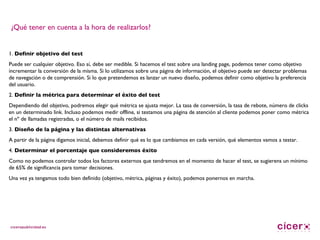 ¿Qué tener en cuenta a la hora de realizarlos? 1.  Definir objetivo del test Puede ser cualquier objetivo. Eso sí, debe ser medible. Si hacemos el test sobre una landing page, podemos tener como objetivo incrementar la conversión de la misma. Si lo utilizamos sobre una página de información, el objetivo puede ser detectar problemas de navegación o de comprensión. Si lo que pretendemos es lanzar un nuevo diseño, podemos definir como objetivo la preferencia del usuario. 2.  Definir la métrica para determinar el éxito del test Dependiendo del objetivo, podremos elegir qué métrica se ajusta mejor. La tasa de conversión, la tasa de rebote, número de clicks en un determinado link. Incluso podemos medir offline, si testamos una página de atención al cliente podemos poner como métrica el nº de llamadas registradas, o el número de mails recibidos.  3.  Diseño de la página y las distintas alternativas A partir de la página digamos inicial, debemos definir qué es lo que cambiamos en cada versión, qué elementos vamos a testar. 4.  Determinar el porcentaje que consideremos éxito Como no podemos controlar todos los factores externos que tendremos en el momento de hacer el test, se sugierens un mínimo de 65% de significancia para tomar decisiones. Una vez ya tengamos todo bien definido (objetivo, métrica, páginas y éxito), podemos ponernos en marcha. 