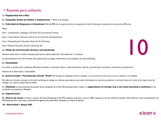 > Razones para utilizarlo 1.- Popularidad del e-Mail 2.- Campañas fáciles de diseñar e implementar  = Ahorro de tiempos 3.- Velocidad de Respuesta e Inmediatez:  Más del 80% de las aperturas de una campaña de email marketing se producen en las primeras 48 horas. Fases: Fase 1 . Lanzamiento y despegue. Duración: En las primeras 12 horas Fase 2.  Tope máximo. Duración: Entre las 12 y 24 horas del lanzamiento Fase 3 . Desaceleración. Duración: Entre las 24 y 56 horas Fase 4.  Muerte. Duración: A partir del tercer día 4.- Medio de comunicación directo y personalizado Nuestro email sólo lo recibe la persona que hemos seleccionado (Sin intermediarios, ni retrasos) La personalización es la herramienta más potente para conseguir efectividad en las campañas de email marketing. 5.- Flexibilidad Un email, se puede enviar utilizando diferentes pretextos o formatos: News, revista electrónica, ofertas y promociones, encuestas, invitaciones, suscripciones…. Volumen de la Información y Universalidad 6.- Interactividad / Participación:   Acción “Push”:  El mensaje es empujado hacia el receptor y no al contrario como ocurre con un banner o un website No debe ser intrusivo, porque en el email marketing se trabaja con clientes que sabemos que están interesados en nuestros productos o servicios. Esta es la razón de la importancia de trabajar con nuestra propia base de datos.  7.- Medición:  Las herramientas de gestión de las campañas de e-Mail Marketing permiten realizar un  seguimiento en tiempo real y con total exactitud y confianza  en los resultados que aparecen reflejados 8.- Segmentación 9.- Ahorro de costes : el ahorro unitario del email Marketing es del 75% respecto al banner y casi un 100% respecto al uso de volantes (incluidos intermediarios como manipuladores de Marketing directo, imprentas, creatividad de agencias de publicidad, mensajería y broker de datos).  10.- Efectividad = Mayor ROI   10 