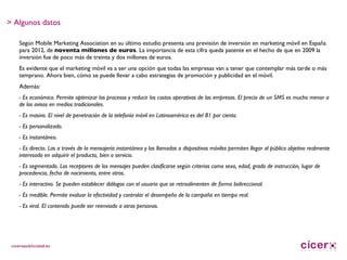 Según Mobile Marketing Association en su último estudio presenta una previsión de inversión en marketing móvil en España para 2012, de  noventa millones de euros . La importancia de esta cifra queda patente en el hecho de que en 2009 la inversión fue de poco más de treinta y dos millones de euros. Es evidente que el marketing móvil va a ser una opción que todas las empresas van a tener que contemplar más tarde o más temprano. Ahora bien, cómo se puede llevar a cabo estrategias de promoción y publicidad en el móvil. Además:  - Es económico. Permite optimizar los procesos y reducir los costos operativos de las empresas. El precio de un SMS es mucho menor a de los avisos en medios tradicionales. - Es masivo. El nivel de penetración de la telefonía móvil en Latinoamérica es del 81 por ciento. - Es personalizado. - Es instantáneo. - Es directo. Las a través de la mensajería instantánea y las llamadas a dispositivos móviles permiten llegar al público objetivo realmente interesado en adquirir el producto, bien o servicio. - Es segmentado. Los receptores de los mensajes pueden clasificarse según criterios como sexo, edad, grado de instrucción, lugar de procedencia, fecha de nacimiento, entre otros. - Es interactivo. Se pueden establecer diálogos con el usuario que se retroalimenten de forma bidireccional. - Es medible. Permite evaluar la efectividad y controlar el desempeño de la campaña en tiempo real. - Es viral. El contenido puede ser reenviado a otras personas. > Algunos datos 