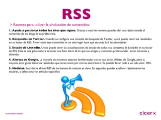 RSS > Razones para utilizar la sindicación de contenidos: 1. Ayuda a gestionar todos los sites que sigues.  Gracias a esta herramienta puedes dar una rápida mirada al contenido de los blogs de tu preferencia. 2. Búsquedas en Twitter.  Cuando se configura una consulta de búsqueda de Twitter, usted puede tener los resultados en su lector de RSS. Tener todo este contenido en un solo lugar hace que sea más fácil de administrar. 3. Estado de LinkedIn.  Usted puede tener las actualizaciones de estado de todos sus contactos de LinkedIn en su lector de RSS. Esta es una gran manera de tener una foto diaria de lo que tus amigos y contactos profesionales  están haciendo y diciendo. 4. Alertas de Google.  La mayoría de nosotros estamos familiarizados con el uso de las Alertas de Google, pero la mayoría de la gente tiene los resultados que se les envió por correo electrónico. Es posible llevar todo a un solo sitio:  RSS. 5. Noticias.  Suscribirse al feed RSS de las fuentes de noticias es clave. En segundos puedes explorar rápidamente los titulares, y seleccionar un artículo específico. 