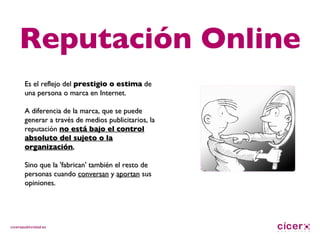Reputación Online Es el reflejo del  prestigio o estima  de una persona o marca en Internet.  A diferencia de la marca, que se puede generar a través de medios publicitarios, la reputación  no está bajo el control absoluto del sujeto o la organización , Sino que la 'fabrican' también el resto de personas cuando  conversan  y  aportan  sus opiniones. 