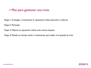 > Plan para gestionar una crisis Etapa 1: Investigar y monitorizar la reputación online (escuchar y valorar) Etapa 2: Participar Etapa 3: Mejorar la reputación online ante nuevos ataques Etapa 4: Pasado un tiempo volver a monitorizar para saber si ha pasado la crisis 