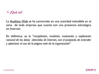 La  Analítica Web  se ha convertido en una actividad ineludible en el seno  de toda empresa que cuente con una presencia estratégica en Internet. En definitiva, es la " recopilación, medición, evaluación y explicación racional de los datos  obtenidos de Internet, con el propósito de entender y optimizar el uso de la página web de la organización ” > ¿Qué es? 