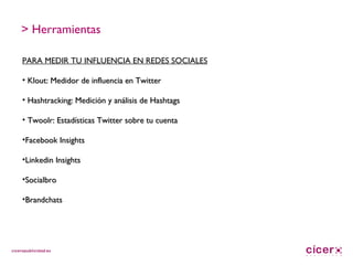 > Herramientas PARA MEDIR TU INFLUENCIA EN REDES SOCIALES Klout: Medidor de influencia en Twitter Hashtracking: Medición y análisis de Hashtags Twoolr: Estadísticas Twitter sobre tu cuenta Facebook Insights Linkedin Insights Socialbro Brandchats 