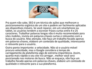 Pra 
quem 
não 
sabe, 
SEO 
é 
um 
técnica 
de 
ações 
que 
melhoram 
o 
posicionamento 
orgânico 
de 
um 
site 
e 
podem 
ser 
facilmente 
aplicadas 
aos 
disposi6vos 
móveis. 
Se 
você 
reparar, 
em 
um 
smartphone 
ou 
tablet, 
os 
usuários 
tendem 
a 
escrever 
frases 
curtas 
entre 
4 
e 
25 
caracteres. 
Trabalhar 
palavras 
longas 
não 
é 
muito 
recomendado 
para 
sites 
mobiles, 
invista 
em 
palavras-­‐chaves 
curtas 
e 
relevantes 
com 
a 
busca 
do 
usuário. 
Mas 
atenção, 
não 
faça 
um 
trabalho 
focado 
apenas 
em 
palavras-­‐chaves, 
elabore 
um 
conteúdo 
de 
qualidade, 
interessante 
e 
relevante 
para 
o 
usuário. 
Outro 
ponto 
importante: 
a 
velocidade. 
Não 
só 
o 
usuário 
móvel 
procura 
velocidade, 
mas 
o 
Google 
considera 
o 
tempo 
de 
carregamento 
da 
plataforma 
algo 
de 
extrema 
importância. 
Assim, 
quanto 
mais 
rápido 
o 
seu 
site 
irá 
carregar 
, 
melhor 
você 
será 
posicionado 
nos 
motores 
de 
busca. 
Não 
se 
esqueça, 
não 
faça 
um 
trabalho 
focado 
apenas 
em 
palavras-­‐chaves, 
elabore 
um 
conteúdo 
de 
qualidade 
e 
relevante 
para 
a 
sua 
plataforma. 
 