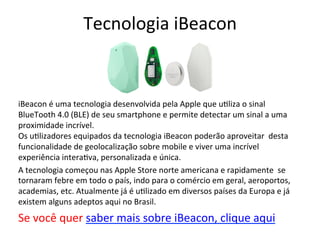 Tecnologia 
iBeacon 
iBeacon 
é 
uma 
tecnologia 
desenvolvida 
pela 
Apple 
que 
u6liza 
o 
sinal 
BlueTooth 
4.0 
(BLE) 
de 
seu 
smartphone 
e 
permite 
detectar 
um 
sinal 
a 
uma 
proximidade 
incrível. 
Os 
u6lizadores 
equipados 
da 
tecnologia 
iBeacon 
poderão 
aproveitar 
desta 
funcionalidade 
de 
geolocalização 
sobre 
mobile 
e 
viver 
uma 
incrível 
experiência 
intera6va, 
personalizada 
e 
única. 
A 
tecnologia 
começou 
nas 
Apple 
Store 
norte 
americana 
e 
rapidamente 
se 
tornaram 
febre 
em 
todo 
o 
país, 
indo 
para 
o 
comércio 
em 
geral, 
aeroportos, 
academias, 
etc. 
Atualmente 
já 
é 
u6lizado 
em 
diversos 
países 
da 
Europa 
e 
já 
existem 
alguns 
adeptos 
aqui 
no 
Brasil. 
Se 
você 
quer 
saber 
mais 
sobre 
iBeacon, 
clique 
aqui 
 