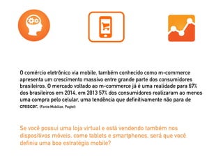O comércio eletrônico via mobile, também conhecido como m-commerce 
apresenta um crescimento massivo entre grande parte dos consumidores 
brasileiros. O mercado voltado ao m-commerce já é uma realidade para 67% 
dos brasileiros em 2014, em 2013 57% dos consumidores realizaram ao menos 
uma compra pelo celular, uma tendência que definitivamente não para de 
crescer. (Fonte:Mobilize, Pagtel) 
Se você possui uma loja virtual e está vendendo também nos 
dispositivos móveis, como tablets e smartphones, será que você 
definiu uma boa estratégia mobile? 
 
