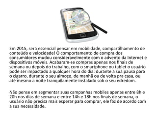 Em 
2015, 
será 
essencial 
pensar 
em 
mobilidade, 
compar6lhamento 
de 
conteúdo 
e 
velocidade! 
O 
comportamento 
de 
compra 
dos 
consumidores 
mudou 
consideravelmente 
com 
o 
advento 
da 
Internet 
e 
disposi6vos 
móveis. 
Acabaram-­‐se 
compras 
apenas 
nos 
finais 
de 
semana 
ou 
depois 
do 
trabalho, 
com 
o 
smartphone 
ou 
tablet 
o 
usuário 
pode 
ser 
impactado 
a 
qualquer 
hora 
do 
dia: 
durante 
a 
sua 
pausa 
para 
o 
cigarro, 
durante 
o 
seu 
almoço, 
de 
manhã 
ou 
de 
volta 
pra 
casa, 
ou 
até 
mesmo 
a 
noite 
tranquilamente 
instalado 
sob 
o 
seu 
edredom. 
Não 
pense 
em 
segmentar 
suas 
campanhas 
mobiles 
apenas 
entre 
8h 
e 
20h 
nos 
dias 
de 
semana 
e 
entre 
14h 
e 
18h 
nos 
finais 
de 
semana, 
o 
usuário 
não 
precisa 
mais 
esperar 
para 
comprar, 
ele 
faz 
de 
acordo 
com 
a 
sua 
necessidade. 
 