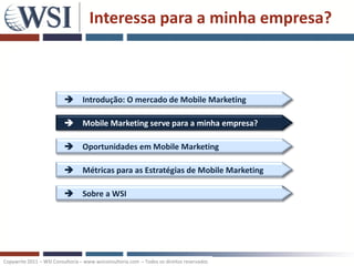Interessa para a minha empresa?



                           Introdução: O mercado de Mobile Marketing

                           Mobile Marketing serve para a minha empresa?

                           Oportunidades em Mobile Marketing

                           Métricas para as Estratégias de Mobile Marketing

                           Sobre a WSI




Copywrite 2011 – WSI Consultoria – www.wsiconsultoria.com – Todos os direitos reservados
 