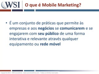 O que é Mobile Marketing?


       • É um conjunto de práticas que permite às
         empresas e aos negócios se comunicarem e se
         engajarem com seu público de uma forma
         interativa e relevante através qualquer
         equipamento ou rede móvel




Copywrite 2011 – WSI Consultoria – www.wsiconsultoria.com – Todos os direitos reservados
 
