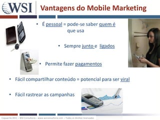 Vantagens do Mobile Marketing
                                 • É pessoal = pode-se saber quem é
                                               que usa

                                                     • Sempre junto e ligados


                                   • Permite fazer pagamentos

       • Fácil compartilhar conteúdo = potencial para ser viral

       • Fácil rastrear as campanhas



Copywrite 2011 – WSI Consultoria – www.wsiconsultoria.com – Todos os direitos reservados
 
