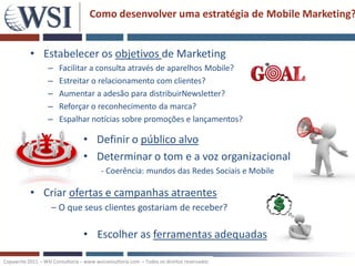 Como desenvolver uma estratégia de Mobile Marketing?


           • Estabelecer os objetivos de Marketing
                   –   Facilitar a consulta através de aparelhos Mobile?
                   –   Estreitar o relacionamento com clientes?
                   –   Aumentar a adesão para distribuirNewsletter?
                   –   Reforçar o reconhecimento da marca?
                   –   Espalhar notícias sobre promoções e lançamentos?

                                  • Definir o público alvo
                                  • Determinar o tom e a voz organizacional
                                         - Coerência: mundos das Redes Sociais e Mobile

           • Criar ofertas e campanhas atraentes
                    – O que seus clientes gostariam de receber?

                                  • Escolher as ferramentas adequadas

Copywrite 2011 – WSI Consultoria – www.wsiconsultoria.com – Todos os direitos reservados
 