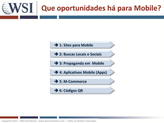 Que oportunidades há para Mobile?



                                                 1: Sites para Mobile

                                                 2: Buscas Locais e Sociais

                                                 3: Propaganda em Mobile

                                                 4: Aplicativos Mobile (Apps)

                                                 5: M-Commerce

                                                 6: Códigos QR




Copywrite 2011 – WSI Consultoria – www.wsiconsultoria.com – Todos os direitos reservados
 