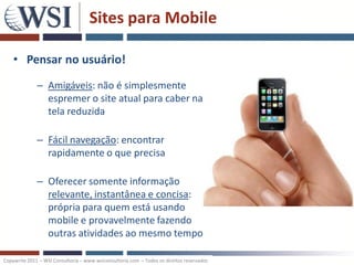 Sites para Mobile

    • Pensar no usuário!
              – Amigáveis: não é simplesmente
                espremer o site atual para caber na
                tela reduzida

              – Fácil navegação: encontrar
                rapidamente o que precisa

              – Oferecer somente informação
                relevante, instantânea e concisa:
                própria para quem está usando
                mobile e provavelmente fazendo
                outras atividades ao mesmo tempo

Copywrite 2011 – WSI Consultoria – www.wsiconsultoria.com – Todos os direitos reservados
 