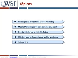 Tópicos



                           Introdução: O mercado de Mobile Marketing

                           Mobile Marketing serve para a minha empresa?

                           Oportunidades em Mobile Marketing

                           Métricas para as Estratégias de Mobile Marketing

                           Sobre a WSI




Copywrite 2011 – WSI Consultoria – www.wsiconsultoria.com – Todos os direitos reservados
 