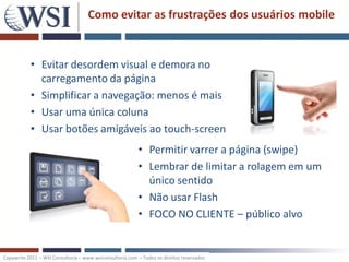 Como evitar as frustrações dos usuários mobile


           • Evitar desordem visual e demora no
             carregamento da página
           • Simplificar a navegação: menos é mais
           • Usar uma única coluna
           • Usar botões amigáveis ao touch-screen
                                                          • Permitir varrer a página (swipe)
                                                          • Lembrar de limitar a rolagem em um
                                                            único sentido
                                                          • Não usar Flash
                                                          • FOCO NO CLIENTE – público alvo


Copywrite 2011 – WSI Consultoria – www.wsiconsultoria.com – Todos os direitos reservados
 