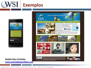Exemplos




       Mobile Sites Portfolio
       www.wsimobileportfolio.com

Copywrite 2011 – WSI Consultoria – www.wsiconsultoria.com – Todos os direitos reservados
 