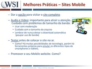 Melhores Práticas – Sites Mobile

           – Dar a opção para visitar o site completo
           – Audio e Video: importante para atrair a atenção.
             Cuidado com problemas de tamanho da banda:
                   • Usar com moderação
                   • Cuidado com o tamanho do arquivo
                   • Lembrar de nunca deixar o download automático
                      (poupar uso de banda)

           – Testar antes de colocar o site no ar.
                   • Como? Há muitas possibilidades de tecnologia, porém há
                     ferramentas próprias para emular os diferentes tipos de
                     smartphones e tablets.

           – Promover o seu Mobile website. Como?



Copywrite 2011 – WSI Consultoria – www.wsiconsultoria.com – Todos os direitos reservados
 