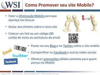 Como Promover seu site Mobile?

      • Fazer a Otimização Mobile para que
        apareça nas buscas

      • Avisar aos clientes sobre o novo site

      • Colocar um link ou um código QR:
        cartão de visita ou assinatura do email

                                        • Postar no seu Blog e no Twitter sobre o site mobile
                                        • Compartilhar no Facebook e outras redes sociais
                                        • Oferecer promoções válidas somente para quem
                                          acessa via Mobile


Copywrite 2011 – WSI Consultoria – www.wsiconsultoria.com – Todos os direitos reservados
 