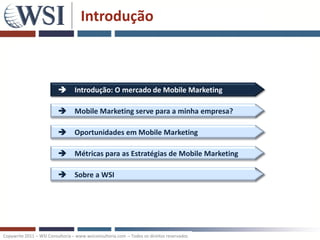 Introdução



                           Introdução: O mercado de Mobile Marketing

                           Mobile Marketing serve para a minha empresa?

                           Oportunidades em Mobile Marketing

                           Métricas para as Estratégias de Mobile Marketing

                           Sobre a WSI




Copywrite 2011 – WSI Consultoria – www.wsiconsultoria.com – Todos os direitos reservados
 
