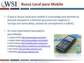 Busca Local para Mobile

      • O que é: Busca Local para mobile é a tecnologia que permite às
        pessoas acessarem a Internet para procurar negócios e
        serviços em torno delas, através de smartphones e tablets.

      • Os mais importantes buscadores
        para Mobile:
           Google XHTML http://www.google.com/xhtml
           Google Mobile http://www.google.com/mobile/
           Yahoo! Mobile http://mobile.yahoo.com/search
           MSN/Bing http://home.mobile.live.com/Home.mvc
           AOL Mobile http://mobile.aolsearch.com
           ABPHONE http://www.abphone.com



Copywrite 2011 – WSI Consultoria – www.wsiconsultoria.com – Todos os direitos reservados
 