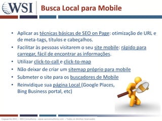 Busca Local para Mobile


         • Aplicar as técnicas básicas de SEO on Page: otimização de URL e
           de meta-tags, títulos e cabeçalhos.
         • Facilitar às pessoas visitarem o seu site mobile: rápido para
           carregar, fácil de encontrar as informações.
         • Utilizar click-to-call e click-to-map
         • Não deixar de criar um sitemap próprio para mobile
         • Submeter o site para os buscadores de Mobile
         • Reinvidique sua página Local (Google Places,
           Bing Business portal, etc)



Copywrite 2011 – WSI Consultoria – www.wsiconsultoria.com – Todos os direitos reservados
 