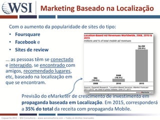 Marketing Baseado na Localização

       Com o aumento da popularidade de sites do tipo:
       • Foursquare
       • Facebook e
       • Sites de review
   ... as pessoas têm se conectado
   e interagido, se encontrado com
   amigos, recomendado lugares,
   etc, baseado na localização em
   que se encontram.

                   Previsão do eMarketer de crescimento de investimento em
                   propaganda baseada em Localização. Em 2015, corresponderá
                   a 35% do total da receita com propaganda Mobile.
Copywrite 2011 – WSI Consultoria – www.wsiconsultoria.com – Todos os direitos reservados
 