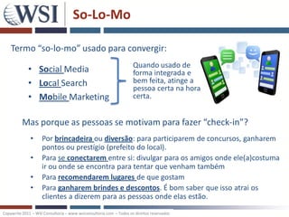 So-Lo-Mo

    Termo “so-lo-mo” usado para convergir:
                                                                    Quando usado de
             • Social Media                                         forma integrada e
             • Local Search                                         bem feita, atinge a
                                                                    pessoa certa na hora
             • Mobile Marketing                                     certa.


          Mas porque as pessoas se motivam para fazer “check-in”?
              •     Por brincadeira ou diversão: para participarem de concursos, ganharem
                    pontos ou prestígio (prefeito do local).
              •     Para se conectarem entre si: divulgar para os amigos onde ele(a)costuma
                    ir ou onde se encontra para tentar que venham também
              •     Para recomendarem lugares de que gostam
              •     Para ganharem brindes e descontos. É bom saber que isso atrai os
                    clientes a dizerem para as pessoas onde elas estão.
Copywrite 2011 – WSI Consultoria – www.wsiconsultoria.com – Todos os direitos reservados
 