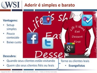 Aderir é simples e barato


   Vantagens:
   • Setup
     simples
   • Pouco
     conteúdo
   • Baixo custo



   Descubra:
   • Quando seus clientes estão visitando                                                  Torne os clientes leais
   • Quem são seus clientes fiéis ou leais                                                    • Evangelistas
Copywrite 2011 – WSI Consultoria – www.wsiconsultoria.com – Todos os direitos reservados
 