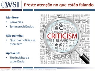Preste atenção no que estão falando

        Monitore:
        • Conversas
        • Tome providências

        Não permita:
        • Que más notícias se
          espalhem

        Aproveite:
        • Tire insights da
          experiência

Copywrite 2011 – WSI Consultoria – www.wsiconsultoria.com – Todos os direitos reservados
 