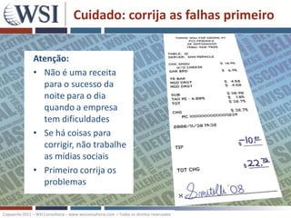 Cuidado: corrija as falhas primeiro

               Atenção:
               • Não é uma receita
                 para o sucesso da
                 noite para o dia
                 quando a empresa
                 tem dificuldades
               • Se há coisas para
                 corrigir, não trabalhe
                 as mídias sociais
               • Primeiro corrija os
                 problemas


Copywrite 2011 – WSI Consultoria – www.wsiconsultoria.com – Todos os direitos reservados
 