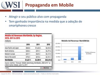 Propaganda em Mobile

      • Atingir o seu público alvo com propaganda
      • Tem ganhado importância na medida que a adoção de
        smartphones cresce




Copywrite 2011 – WSI Consultoria – www.wsiconsultoria.com – Todos os direitos reservados
 